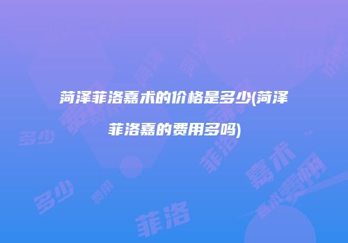 菏泽菲洛嘉术的价格是多少(菏泽菲洛嘉的费用多吗)