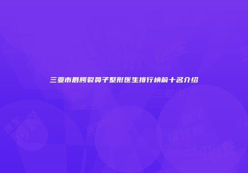 三亚市唇腭裂鼻子整形医生排行榜前十名介绍