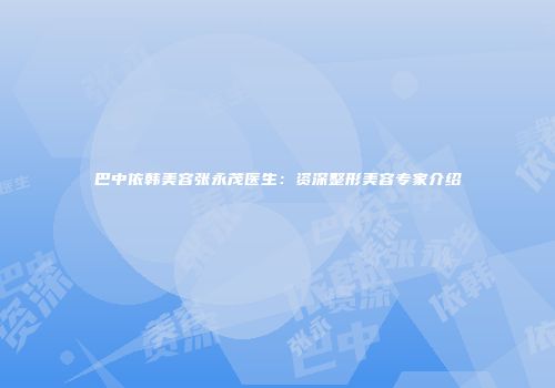 巴中依韩美容张永茂医生：资深整形美容专家介绍