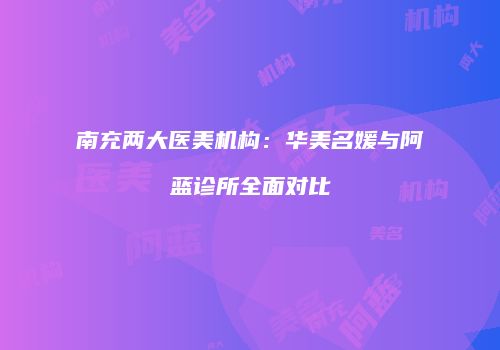 南充两大医美机构：华美名媛与阿蓝诊所全面对比