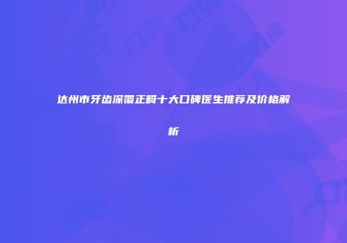 达州市牙齿深覆正畸十大口碑医生推荐及价格解析