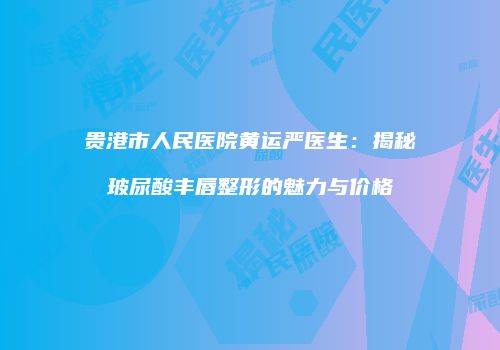 贵港市人民医院黄运严医生：揭秘玻尿酸丰唇整形的魅力与价格