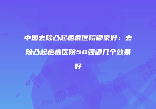 中国去除凸起疤痕医院哪家好：去除凸起疤痕医院50强哪几个效果好