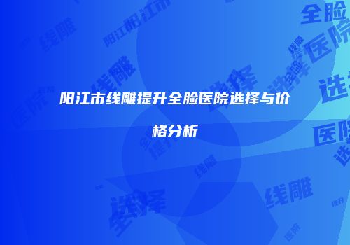 阳江市线雕提升全脸医院选择与价格分析
