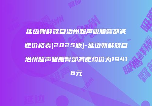 延边朝鲜族自治州超声吸脂臀部减肥价格表(2025版)-延边朝鲜族自治州超声吸脂臀部减肥均价为19416元