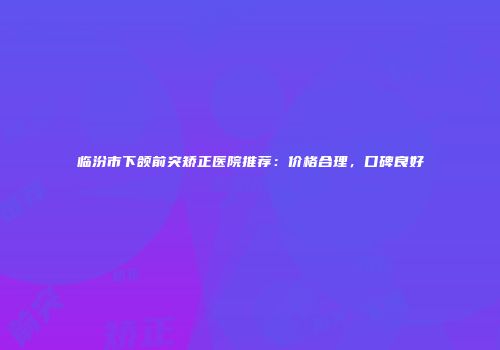 临汾市下颌前突矫正医院推荐：价格合理，口碑良好