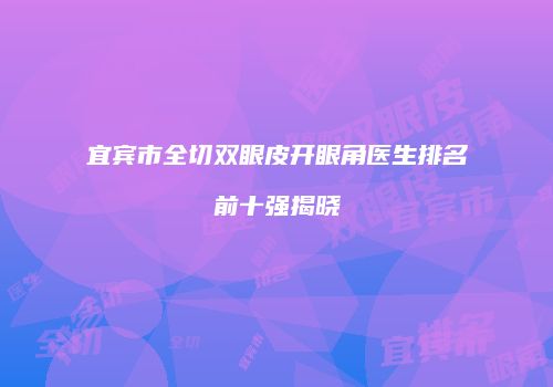 宜宾市全切双眼皮开眼角医生排名前十强揭晓