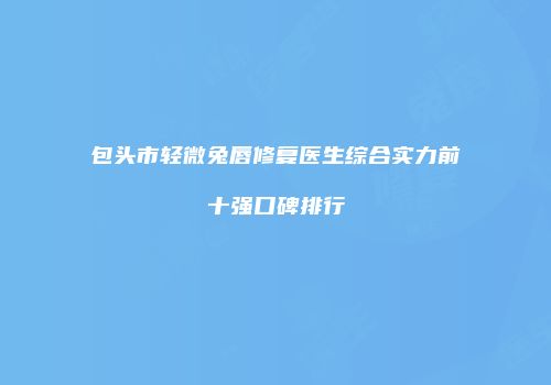 包头市轻微兔唇修复医生综合实力前十强口碑排行