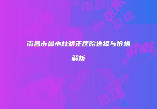 南昌市鼻小柱矫正医院选择与价格解析