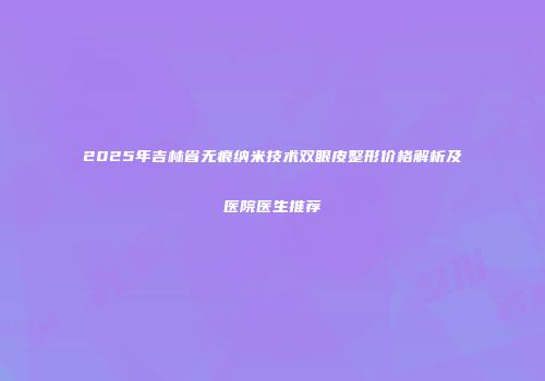 2025年吉林省无痕纳米技术双眼皮整形价格解析及医院医生推荐