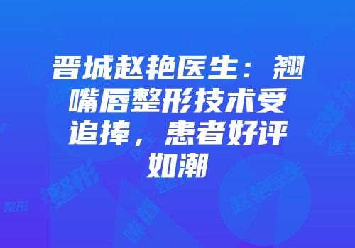 晋城赵艳医生：翘嘴唇整形技术受追捧，患者好评如潮