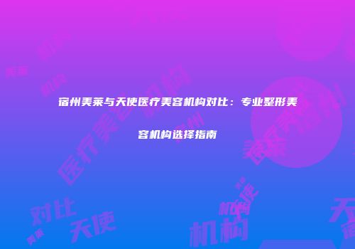 宿州美莱与天使医疗美容机构对比：专业整形美容机构选择指南