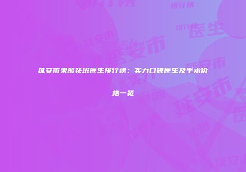 延安市果酸祛斑医生排行榜：实力口碑医生及手术价格一览