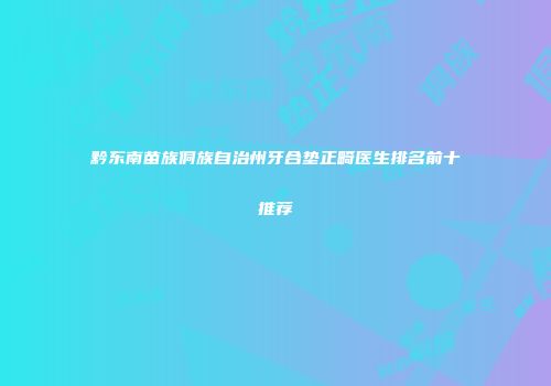 黔东南苗族侗族自治州牙合垫正畸医生排名前十推荐