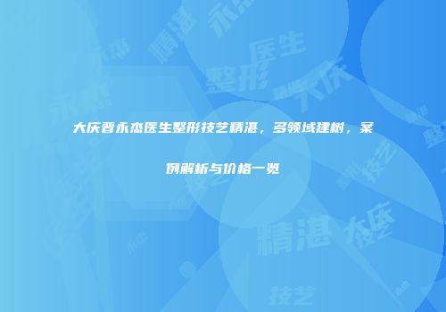 大庆晋永杰医生整形技艺精湛，多领域建树，案例解析与价格一览