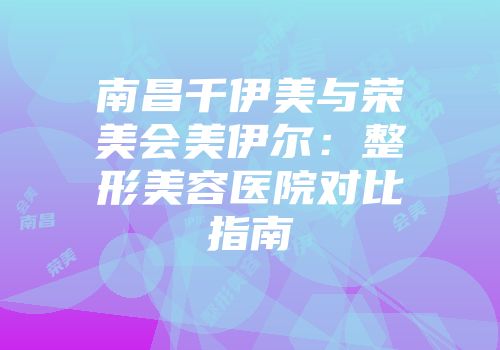 南昌千伊美与荣美会美伊尔：整形美容医院对比指南