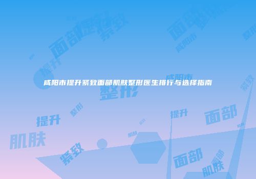 咸阳市提升紧致面部肌肤整形医生排行与选择指南