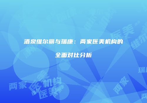 酒泉维尔丽与瑞康：两家医美机构的全面对比分析