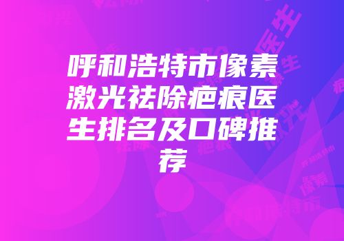 呼和浩特市像素激光祛除疤痕医生排名及口碑推荐