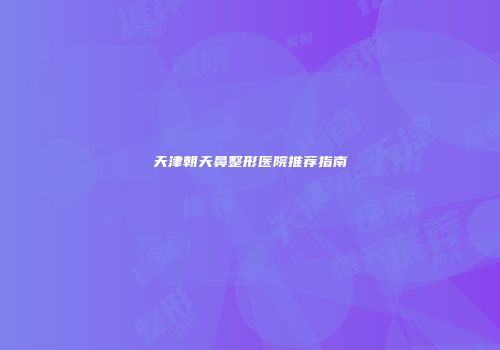 天津朝天鼻整形医院推荐指南