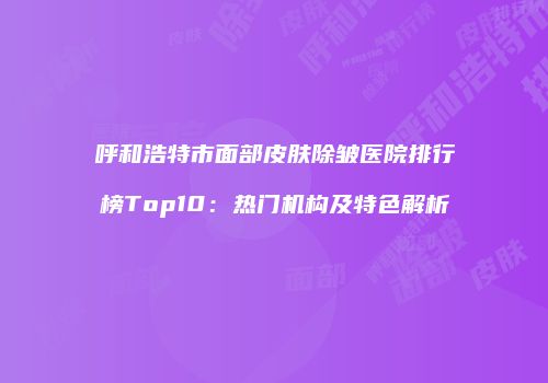 呼和浩特市面部皮肤除皱医院排行榜Top10：热门机构及特色解析