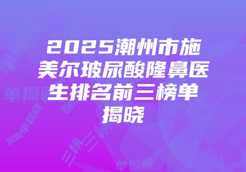2025潮州市施美尔玻尿酸隆鼻医生排名前三榜单揭晓