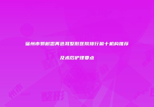 宿州市郭树忠再造耳整形医院排行前十机构推荐及术后护理要点