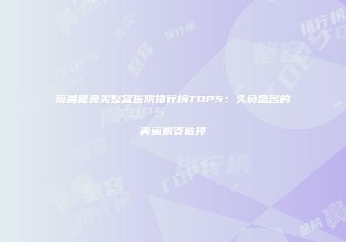 南昌隆鼻尖整容医院排行榜TOP5：久负盛名的美丽蜕变选择