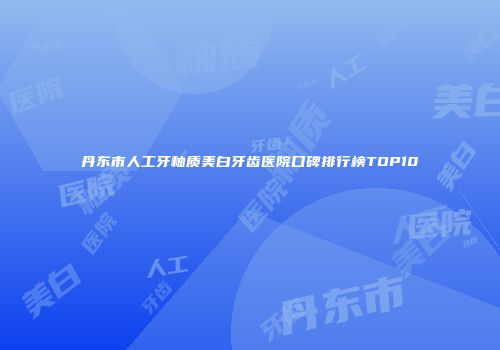 丹东市人工牙釉质美白牙齿医院口碑排行榜TOP10