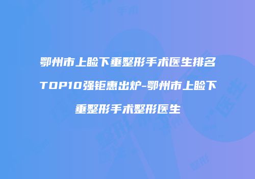 鄂州市上睑下垂整形手术医生排名TOP10强钜惠出炉-鄂州市上睑下垂整形手术整形医生