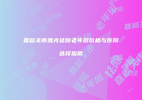 嘉峪关市激光祛除老年斑价格与医院选择指南