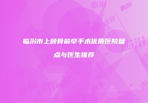 临汾市上颌骨前牵手术优质医院盘点与医生推荐