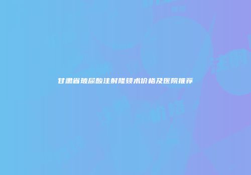 甘肃省玻尿酸注射隆颏术价格及医院推荐