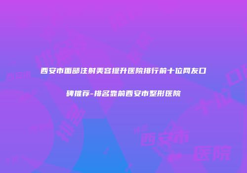 西安市面部注射美容提升医院排行前十位网友口碑推荐-排名靠前西安市整形医院