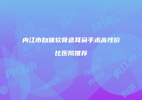 内江市自体软骨造耳朵手术高性价比医院推荐