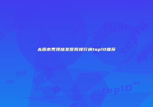 太原市秃顶植发医院排行榜top10推荐