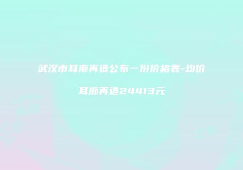武汉市耳廓再造公布一份价格表-均价耳廓再造24413元