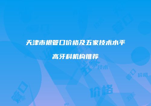 天津市根管口价格及五家技术水平高牙科机构推荐