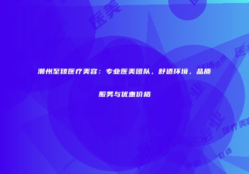 潮州至臻医疗美容：专业医美团队，舒适环境，品质服务与优惠价格
