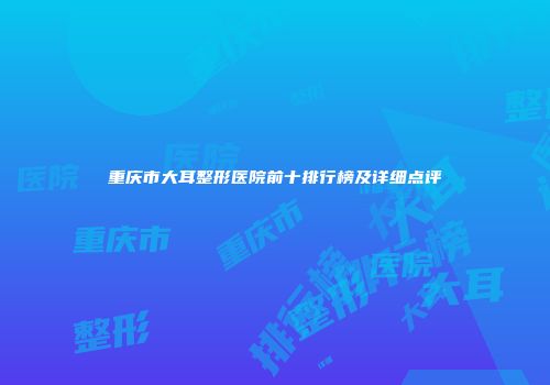 重庆市大耳整形医院前十排行榜及详细点评