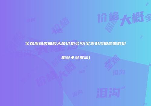 宝鸡泪沟玻尿酸大概价格多少(宝鸡泪沟玻尿酸的价格会不会很高)
