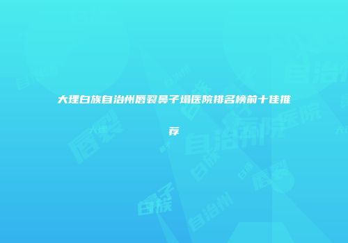 大理白族自治州唇裂鼻子塌医院排名榜前十佳推荐