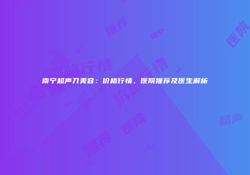 南宁超声刀美容：价格行情、医院推荐及医生解析