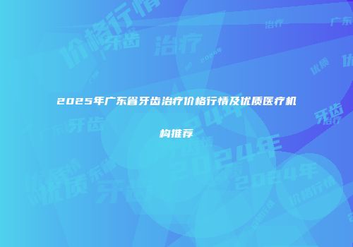2025年广东省牙齿治疗价格行情及优质医疗机构推荐