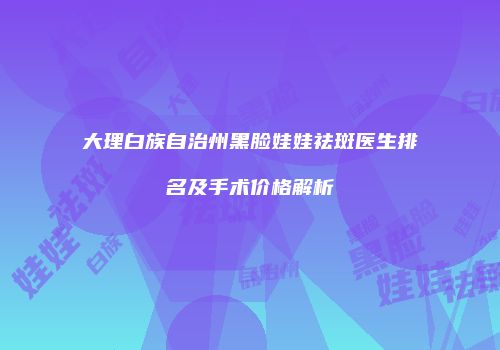大理白族自治州黑脸娃娃祛斑医生排名及手术价格解析