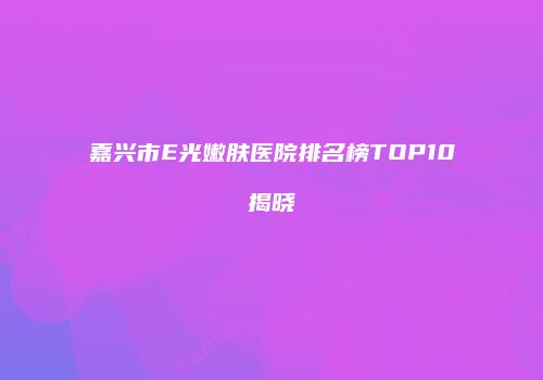 嘉兴市E光嫩肤医院排名榜TOP10揭晓