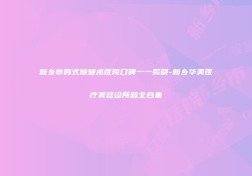 新乡市韩式除皱术医院口碑一一揭晓-新乡华美医疗美容诊所超全合集