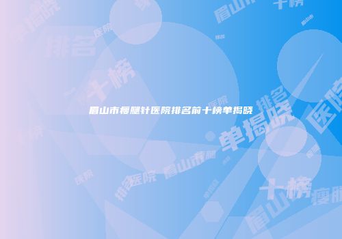眉山市瘦腿针医院排名前十榜单揭晓