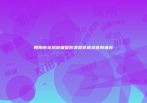 朝阳市祛斑除皱整形美容价格及医院推荐