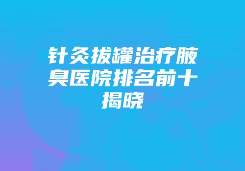 针灸拔罐治疗腋臭医院排名前十揭晓
